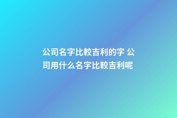 公司名字比較吉利的字 公司用什么名字比較吉利呢-第1張-公司起名-玄機派